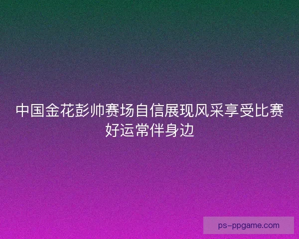 中国金花彭帅赛场自信展现风采享受比赛好运常伴身边