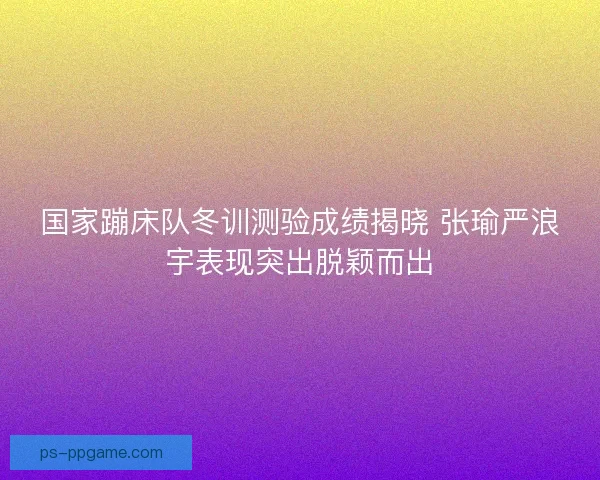 国家蹦床队冬训测验成绩揭晓 张瑜严浪宇表现突出脱颖而出