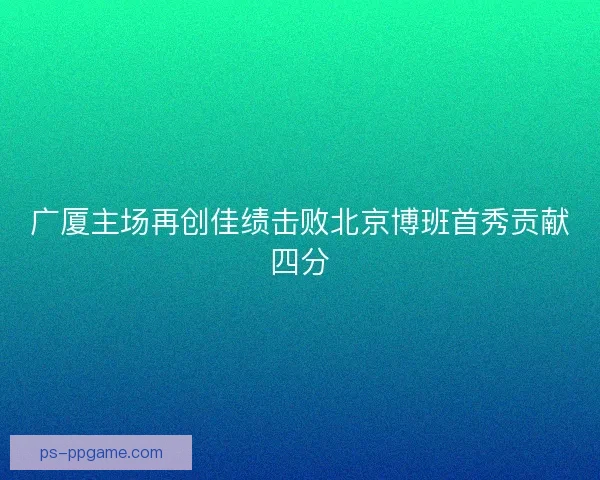 广厦主场再创佳绩击败北京博班首秀贡献四分