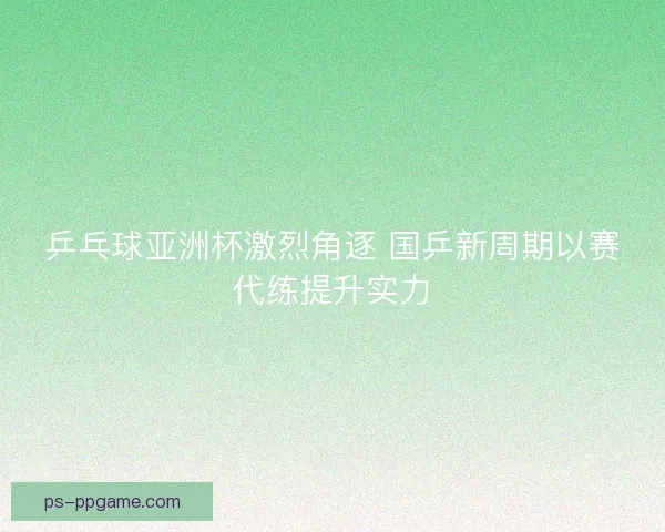 乒乓球亚洲杯激烈角逐 国乒新周期以赛代练提升实力