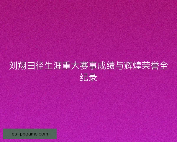 刘翔田径生涯重大赛事成绩与辉煌荣誉全纪录