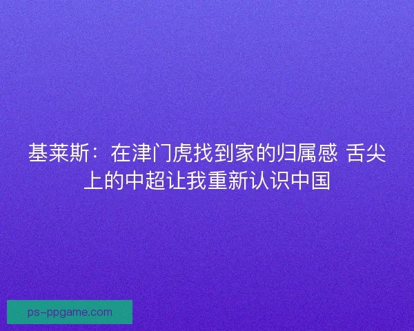 基莱斯：在津门虎找到家的归属感 舌尖上的中超让我重新认识中国