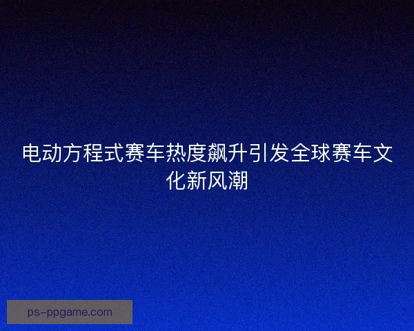 电动方程式赛车热度飙升引发全球赛车文化新风潮
