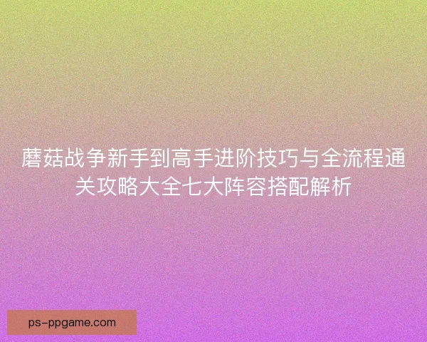 蘑菇战争新手到高手进阶技巧与全流程通关攻略大全七大阵容搭配解析
