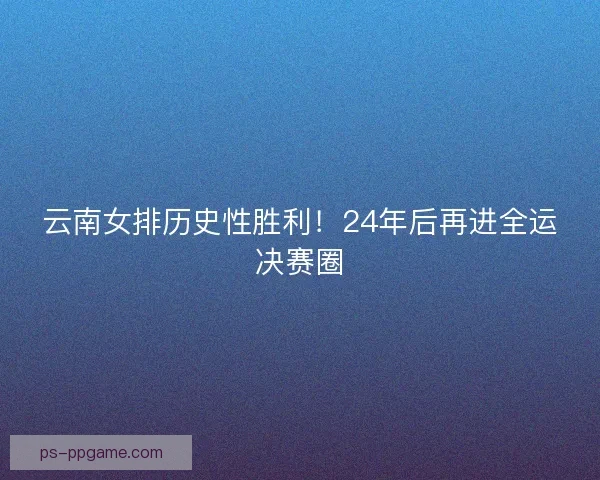 云南女排历史性胜利！24年后再进全运决赛圈