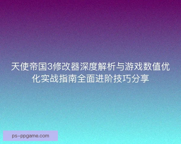 天使帝国3修改器深度解析与游戏数值优化实战指南全面进阶技巧分享