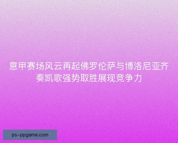 意甲赛场风云再起佛罗伦萨与博洛尼亚齐奏凯歌强势取胜展现竞争力