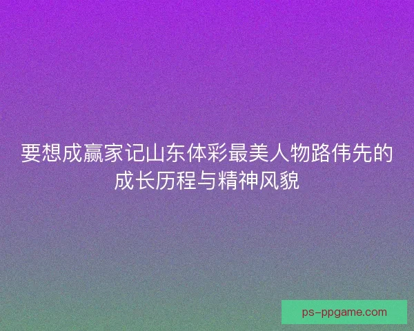 要想成赢家记山东体彩最美人物路伟先的成长历程与精神风貌 要想成赢家记山东体彩最美人物路伟先的成长历程与精神风貌
