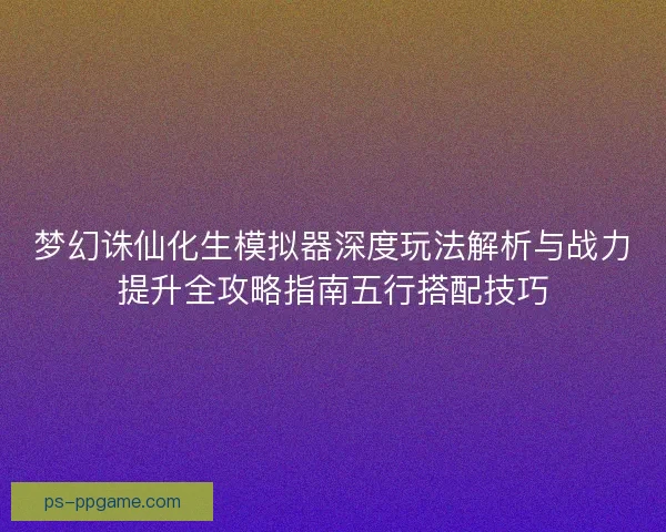 梦幻诛仙化生模拟器深度玩法解析与战力提升全攻略指南五行搭配技巧