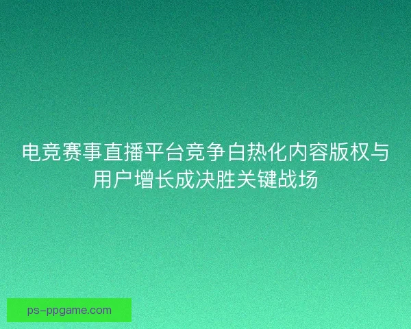 电竞赛事直播平台竞争白热化内容版权与用户增长成决胜关键战场 电竞赛事直播平台竞争白热化内容版权与用户增长成决胜关键战场