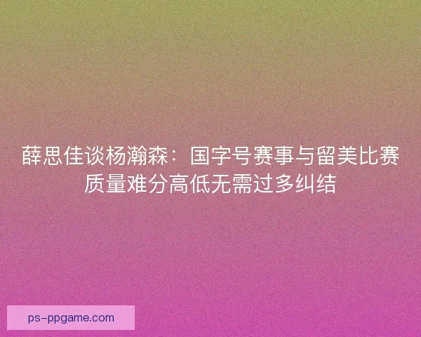 薛思佳谈杨瀚森：国字号赛事与留美比赛质量难分高低无需过多纠结