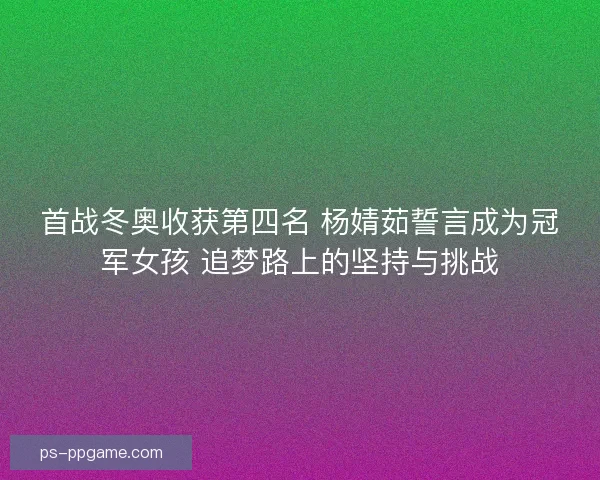 首战冬奥收获第四名 杨婧茹誓言成为冠军女孩 追梦路上的坚持与挑战