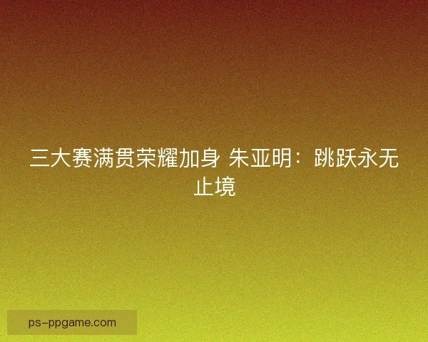 三大赛满贯荣耀加身 朱亚明:跳跃永无止境 三大赛满贯荣耀加身 朱亚明:跳跃永无止境