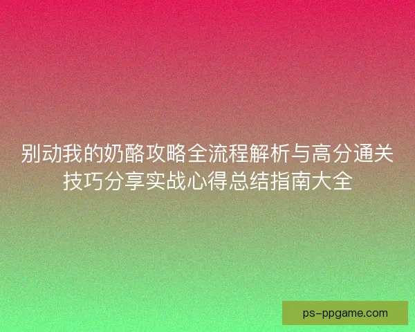 别动我的奶酪攻略全流程解析与高分通关技巧分享实战心得总结指南大全