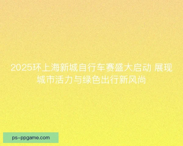 2025环上海新城自行车赛盛大启动 展现城市活力与绿色出行新风尚 2025环上海新城自行车赛盛大启动 展现城市活力与绿色出行新风尚