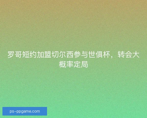罗哥短约加盟切尔西参与世俱杯，转会大概率定局