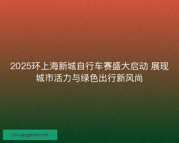 2025环上海新城自行车赛盛大启动 展现城市活力与绿色出行新风尚