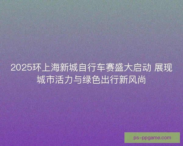 2025环上海新城自行车赛盛大启动 展现城市活力与绿色出行新风尚