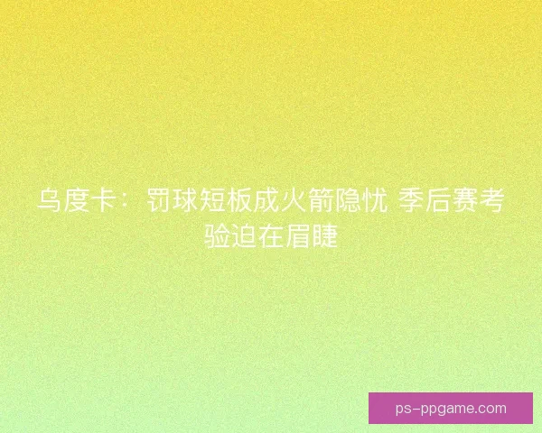 乌度卡：罚球短板成火箭隐忧 季后赛考验迫在眉睫