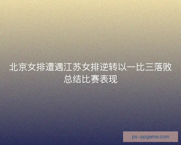 北京女排遭遇江苏女排逆转以一比三落败总结比赛表现