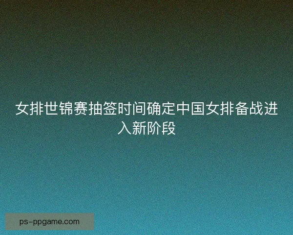 女排世锦赛抽签时间确定中国女排备战进入新阶段