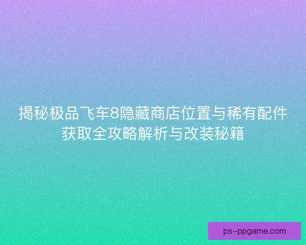 揭秘极品飞车8隐藏商店位置与稀有配件获取全攻略解析与改装秘籍