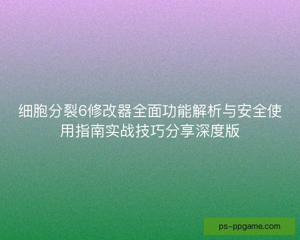 细胞分裂6修改器全面功能解析与安全使用指南实战技巧分享深度版